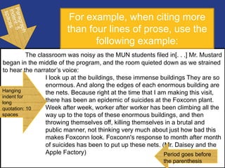 The classroom was noisy as the MUN students filed in[. . .] Mr. Mustard
began in the middle of the program, and the room quieted down as we strained
to hear the narrator‟s voice:
I look up at the buildings, these immense buildings They are so
enormous. And along the edges of each enormous building are
the nets. Because right at the time that I am making this visit,
there has been an epidemic of suicides at the Foxconn plant.
Week after week, worker after worker has been climbing all the
way up to the tops of these enormous buildings, and then
throwing themselves off, killing themselves in a brutal and
public manner, not thinking very much about just how bad this
makes Foxconn look. Foxconn's response to month after month
of suicides has been to put up these nets. (Mr. Daisey and the
Apple Factory) Period goes before
the parenthesis
For example, when citing more
than four lines of prose, use the
following example:
Hanging
indent for
long
quotation: 10
spaces
 