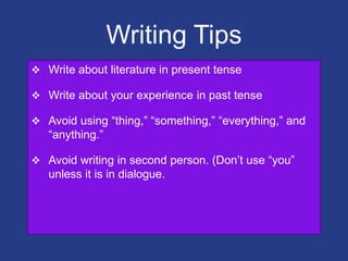 Writing Tips
 Write about literature in present tense
 Write about your experience in past tense
 Avoid using “thing,” “something,” “everything,” and
“anything.”
 Avoid writing in second person. (Don‟t use “you”
unless it is in dialogue.
 
