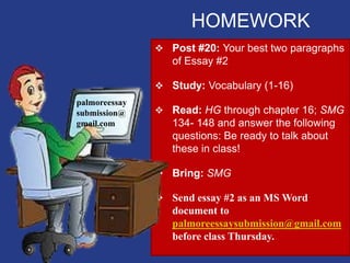 HOMEWORK
 Post #20: Your best two paragraphs
of Essay #2
 Study: Vocabulary (1-16)
 Read: HG through chapter 16; SMG
134- 148 and answer the following
questions: Be ready to talk about
these in class!
 Bring: SMG
 Send essay #2 as an MS Word
document to
palmoreessaysubmission@gmail.com
before class Thursday.
palmoreessay
submission@
gmail.com
 