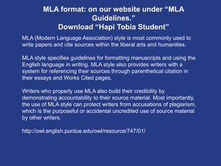 MLA format: on our website under “MLA
Guidelines.”
Download “Hapi Tobia Student”
MLA (Modern Language Association) style is most commonly used to
write papers and cite sources within the liberal arts and humanities.
MLA style specifies guidelines for formatting manuscripts and using the
English language in writing. MLA style also provides writers with a
system for referencing their sources through parenthetical citation in
their essays and Works Cited pages.
Writers who properly use MLA also build their credibility by
demonstrating accountability to their source material. Most importantly,
the use of MLA style can protect writers from accusations of plagiarism,
which is the purposeful or accidental uncredited use of source material
by other writers.
http://owl.english.purdue.edu/owl/resource/747/01/
 