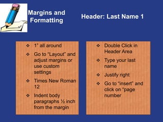Margins and
Formatting
 Double Click in
Header Area
 Type your last
name
 Justify right
 Go to “insert” and
click on “page
number
Header: Last Name 1
 1” all around
 Go to “Layout” and
adjust margins or
use custom
settings
 Times New Roman
12
 Indent body
paragraphs ½ inch
from the margin
 