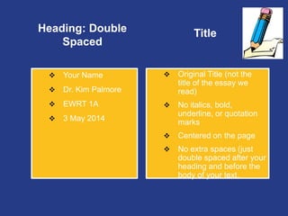 Heading: Double
Spaced
 Your Name
 Dr. Kim Palmore
 EWRT 1A
 3 May 2014
Title
 Original Title (not the
title of the essay we
read)
 No italics, bold,
underline, or quotation
marks
 Centered on the page
 No extra spaces (just
double spaced after your
heading and before the
body of your text.
 