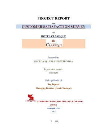 I. iiib1
PROJECT REPORT
On
CUSTOMER SATISFACTION SURVEY
Of
HOTEL CLASSIQUE
Prepared by:
DHORDA KRUPALY BIPINCHANDRA
Registration number:
201314955
Under guidance of:
Jay Jagnani
Managing Director (Hotel Classique)
SYMBIOSIS CENTRE FOR DISTANCE LEARNING
(SCDL)
Academic year:
2013
 