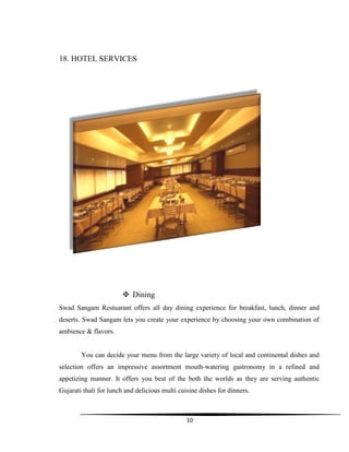10
18. HOTEL SERVICES
 Dining
Swad Sangam Restuarant offers all day dining experience for breakfast, lunch, dinner and
deserts. Swad Sangam lets you create your experience by choosing your own combination of
ambience & flavors.
You can decide your menu from the large variety of local and continental dishes and
selection offers an impressive assortment mouth-watering gastronomy in a refined and
appetizing manner. It offers you best of the both the worlds as they are serving authentic
Gujarati thali for lunch and delicious multi cuisine dishes for dinners.
 