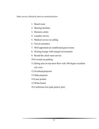 11
Other services offered by hotel are mentioned below:
1. Board room
2. Meeting facilities
3. Business centre
4. Laundry service
5. Medical service on calling
6. Travel assistance
7. Well appointed air-conditioned guest rooms
8. Waiting lounge with tranquil environment
9. Round the clock room service
10.Covered car parking
11.Sitting area on top most floor with 180 degree excellent
city view
12.Overhead projector
13.Slide projector
14.Laser pointer
15.White board
16.Conference kits (pad, pencil, pen)
 