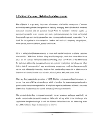 15
1.To Study Customer Relationship Management
First objective is to get study importance of customer relationship management. Customer
Relationship Management is the process of carefully managing details information about the
individual consumer and all customer Touch-Points to maximize customer loyalty. A
customer touch point is any occasion on which a customer encounters the brand and product
from actual experience to the personal or mass communication to casual observation. For a
hotel, the touch points include reservation, check-in and check-out; frequently stay programs,
room services, business services, Landry services.etc.
CRM is a disciplined business strategy to create and sustain long-term, profitable customer
relationships. CRM means different things to different people, even three letter abbreviation
CRM has not a unique clarification and understanding , must know CRM as the abbreviation
for customer relationship management come as customer relationship marketing, and other
believe that all customers don‟t want a relationship management ,while another group might
use the term relationship marketing. Based on their opinion whatever the CRM abbreviation is
expressed it is clear customer focus business practice (buttle 2004;park &kim 2003).
There are three stages in the evolution of CRM. The first two stages are based on person- to-
person view point of CRM; the third stage which is based on the person-to-organization view
point is called ubiquitous organization. A iniquitous organization has two attributes; first, time
and location independence and second, immediacy or being instantaneous
The emphasis in the first two stages is primarily on service design and more specifically on
service customization (personalization) and differential pricing, while in the third stage it is
organization and process design to offer the customer ubiquitous access and immediacy. Here
the CRM evolutions stages at are discussed as follows:
 