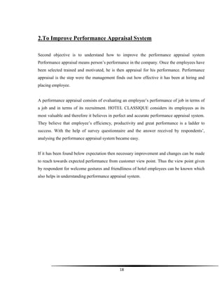 18
2.To Improve Performance Appraisal System
Second objective is to understand how to improve the performance appraisal system
Performance appraisal means person‟s performance in the company. Once the employees have
been selected trained and motivated, he is then appraisal for his performance. Performance
appraisal is the step were the management finds out how effective it has been at hiring and
placing employee.
A performance appraisal consists of evaluating an employee‟s performance of job in terms of
a job and in terms of its recruitment. HOTEL CLASSIQUE considers its employees as its
most valuable and therefore it believes in perfect and accurate performance appraisal system.
They believe that employee‟s efficiency, productivity and great performance is a ladder to
success. With the help of survey questionnaire and the answer received by respondents‟,
analysing the performance appraisal system became easy.
If it has been found below expectation then necessary improvement and changes can be made
to reach towards expected performance from customer view point. Thus the view point given
by respondent for welcome gestures and friendliness of hotel employees can be known which
also helps in understanding performance appraisal system.
 