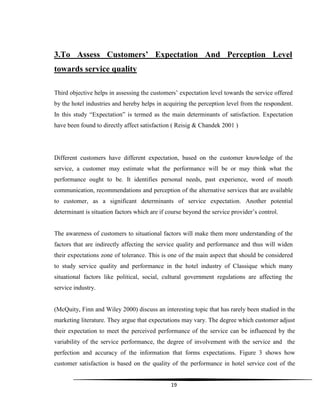 19
3.To Assess Customers’ Expectation And Perception Level
towards service quality
Third objective helps in assessing the customers‟ expectation level towards the service offered
by the hotel industries and hereby helps in acquiring the perception level from the respondent.
In this study “Expectation” is termed as the main determinants of satisfaction. Expectation
have been found to directly affect satisfaction ( Reisig & Chandek 2001 )
Different customers have different expectation, based on the customer knowledge of the
service, a customer may estimate what the performance will be or may think what the
performance ought to be. It identifies personal needs, past experience, word of mouth
communication, recommendations and perception of the alternative services that are available
to customer, as a significant determinants of service expectation. Another potential
determinant is situation factors which are if course beyond the service provider‟s control.
The awareness of customers to situational factors will make them more understanding of the
factors that are indirectly affecting the service quality and performance and thus will widen
their expectations zone of tolerance. This is one of the main aspect that should be considered
to study service quality and performance in the hotel industry of Classique which many
situational factors like political, social, cultural government regulations are affecting the
service industry.
(McQuity, Finn and Wiley 2000) discuss an interesting topic that has rarely been studied in the
marketing literature. They argue that expectations may vary. The degree which customer adjust
their expectation to meet the perceived performance of the service can be influenced by the
variability of the service performance, the degree of involvement with the service and the
perfection and accuracy of the information that forms expectations. Figure 3 shows how
customer satisfaction is based on the quality of the performance in hotel service cost of the
 