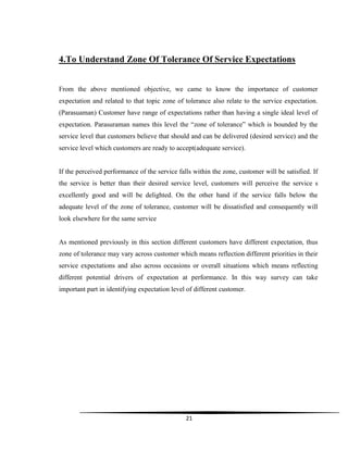 21
4.To Understand Zone Of Tolerance Of Service Expectations
From the above mentioned objective, we came to know the importance of customer
expectation and related to that topic zone of tolerance also relate to the service expectation.
(Parasuaman) Customer have range of expectations rather than having a single ideal level of
expectation. Parasuraman names this level the “zone of tolerance” which is bounded by the
service level that customers believe that should and can be delivered (desired service) and the
service level which customers are ready to accept(adequate service).
If the perceived performance of the service falls within the zone, customer will be satisfied. If
the service is better than their desired service level, customers will perceive the service s
excellently good and will be delighted. On the other hand if the service falls below the
adequate level of the zone of tolerance, customer will be dissatisfied and consequently will
look elsewhere for the same service
As mentioned previously in this section different customers have different expectation, thus
zone of tolerance may vary across customer which means reflection different priorities in their
service expectations and also across occasions or overall situations which means reflecting
different potential drivers of expectation at performance. In this way survey can take
important part in identifying expectation level of different customer.
 