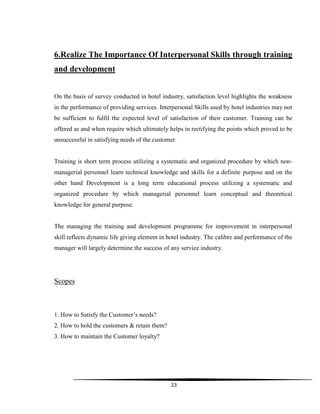 23
6.Realize The Importance Of Interpersonal Skills through training
and development
On the basis of survey conducted in hotel industry, satisfaction level highlights the weakness
in the performance of providing services. Interpersonal Skills used by hotel industries may not
be sufficient to fulfil the expected level of satisfaction of their customer. Training can be
offered as and when require which ultimately helps in rectifying the points which proved to be
unsuccessful in satisfying needs of the customer.
Training is short term process utilizing a systematic and organized procedure by which non-
managerial personnel learn technical knowledge and skills for a definite purpose and on the
other hand Development is a long term educational process utilizing a systematic and
organized procedure by which managerial personnel learn conceptual and theoretical
knowledge for general purpose.
The managing the training and development programme for improvement in interpersonal
skill reflects dynamic life giving element in hotel industry. The calibre and performance of the
manager will largely determine the success of any service industry.
Scopes
1. How to Satisfy the Customer‟s needs?
2. How to hold the customers & retain them?
3. How to maintain the Customer loyalty?
 