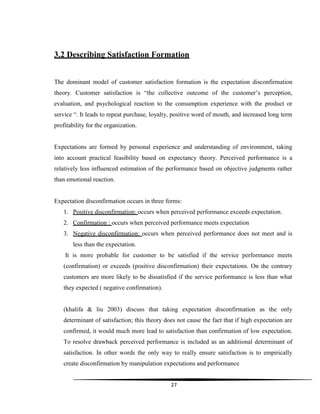 27
3.2 Describing Satisfaction Formation
The dominant model of customer satisfaction formation is the expectation disconfirmation
theory. Customer satisfaction is “the collective outcome of the customer‟s perception,
evaluation, and psychological reaction to the consumption experience with the product or
service “. It leads to repeat purchase, loyalty, positive word of mouth, and increased long term
profitability for the organization.
Expectations are formed by personal experience and understanding of environment, taking
into account practical feasibility based on expectancy theory. Perceived performance is a
relatively less influenced estimation of the performance based on objective judgments rather
than emotional reaction.
Expectation disconfirmation occurs in three forms:
1. Positive disconfirmation: occurs when perceived performance exceeds expectation.
2. Confirmation : occurs when perceived performance meets expectation
3. Negative disconfirmation: occurs when perceived performance does not meet and is
less than the expectation.
It is more probable for customer to be satisfied if the service performance meets
(confirmation) or exceeds (positive disconfirmation) their expectations. On the contrary
customers are more likely to be dissatisfied if the service performance is less than what
they expected ( negative confirmation).
(khalifa & liu 2003) discuss that taking expectation disconfirmation as the only
determinant of satisfaction; this theory does not cause the fact that if high expectation are
confirmed, it would much more lead to satisfaction than confirmation of low expectation.
To resolve drawback perceived performance is included as an additional determinant of
satisfaction. In other words the only way to really ensure satisfaction is to empirically
create disconfirmation by manipulation expectations and performance
 