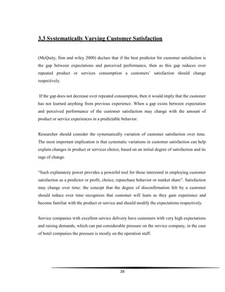 28
3.3 Systematically Varying Customer Satisfaction
(McQuity, finn and wiley 2000) declare that if the best predictor for customer satisfaction is
the gap between expectations and perceived performance, then as this gap reduces over
repeated product or services consumption a customers‟ satisfaction should change
respectively.
If the gap does not decrease over repeated consumption, then it would imply that the customer
has not learned anything from previous experience. When a gap exists between expectation
and perceived performance of the customer satisfaction may change with the amount of
product or service experiences in a predictable behavior.
Researcher should consider the systematically variation of customer satisfaction over time.
The most important implication is that systematic variations in customer satisfaction can help
explain changes in product or services choice, based on an initial degree of satisfaction and its
rage of change.
“Such explanatory power provides a powerful tool for those interested in employing customer
satisfaction as a predictor or profit, choice, repurchase behavior or market share”. Satisfaction
may change over time: the concept that the degree of disconfirmation felt by a customer
should reduce over time recognizes that customer will learn as they gain experience and
become familiar with the product or service and should modify the expectations respectively.
Service companies with excellent service delivery have customers with very high expectations
and raising demands, which can put considerable pressure on the service company, in the case
of hotel companies the pressure is mostly on the operation staff.
 