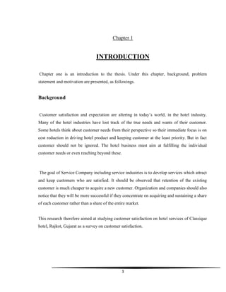 3
Chapter 1
INTRODUCTION
Chapter one is an introduction to the thesis. Under this chapter, background, problem
statement and motivation are presented, as followings.
Background
Customer satisfaction and expectation are altering in today‟s world, in the hotel industry.
Many of the hotel industries have lost track of the true needs and wants of their customer.
Some hotels think about customer needs from their perspective so their immediate focus is on
cost reduction in driving hotel product and keeping customer at the least priority. But in fact
customer should not be ignored. The hotel business must aim at fulfilling the individual
customer needs or even reaching beyond these.
The goal of Service Company including service industries is to develop services which attract
and keep customers who are satisfied. It should be observed that retention of the existing
customer is much cheaper to acquire a new customer. Organization and companies should also
notice that they will be more successful if they concentrate on acquiring and sustaining a share
of each customer rather than a share of the entire market.
This research therefore aimed at studying customer satisfaction on hotel services of Classique
hotel, Rajkot, Gujarat as a survey on customer satisfaction.
 