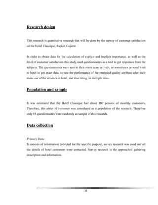 31
Research design
This research is quantitative research that will be done by the survey of customer satisfaction
on the Hotel Classique, Rajkot, Gujarat.
In order to obtain data for the calculation of explicit and implicit importance, as well as the
level of customer satisfaction this study used questionnaires as a tool to get responses from the
subjects. The questionnaires were sent to their room upon arrivals, or sometimes personal visit
to hotel to get exact data, to rate the performance of the proposed quality attribute after their
make use of the services in hotel, and also rating, in multiple items.
Population and sample
It was estimated that the Hotel Classique had about 100 persons of monthly customers.
Therefore, this about of customer was considered as a population of the research. Therefore
only 55 questionnaires were randomly as sample of this research.
Data collection
Primary Data:
It consists of information collected for the specific purpose, survey research was used and all
the details of hotel customers were contacted. Survey research is the approached gathering
description and information.
 