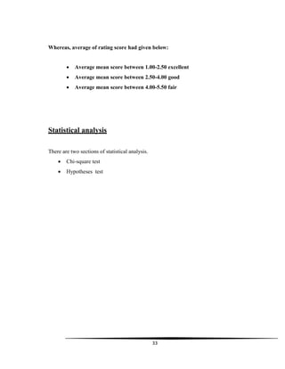 33
Whereas, average of rating score had given below:
 Average mean score between 1.00-2.50 excellent
 Average mean score between 2.50-4.00 good
 Average mean score between 4.00-5.50 fair
Statistical analysis
There are two sections of statistical analysis.
 Chi-square test
 Hypotheses test
 