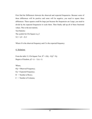 47
First find the Differences between the observed and expected frequencies. Because some of
these differences will be positive and some will be negative, you need to square these
differences. These squares could be large just because the frequencies are Large; you need to
divide by the expected frequencies to scale them. Then finally add up all of these fractional
values. This is the test statistic.
Test Statistic:
The symbol for Chi-Square is χ 2
Χ 2 = (O – E) 2
Where O is the observed frequency and E is the expected frequency
4. Solution:
From the table 12, Chi-Square Test, X2
= (Oij – Eij)2
/ Eij
Degree of freedom, df = (r – 1) (c -1)
Where,
Oij = Observed Frequency;
Eij = Expected Frequency;
R = Number of Rows;
C = Number of Columns;
 