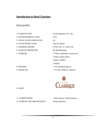 5
Introduction to Hotel Classique
Hotel profile:
1. NAME OF UNIT : Viral Hospitality Pvt. Ltd.
2. ESTABLISHMENT YEAR : 2012
3. TOTAL NO OF EMPLOYEES : 20
4. ACCOUNTING YEAR : April to March
5. WORKING HOURS : 10.00 A.M. to 12.00 A.M.
6. NAME OF PROMOTER : Mr Raj Bhalodiya
7. ADDRESS : 7th
floor, Sudarshan Commercial
Centre, limda chowk,
Rajkot -360001,
Gujarat.
8. WEBSITE : www.hotelclassique.in
9. PHONE NO. : +91-281-2450392, 2450393
10. SIGN :
11. COMPETITORS : Hotel Jayson, Hotel Grandson
12. FORM OF THE ORGNISATION : Partnership firm
 