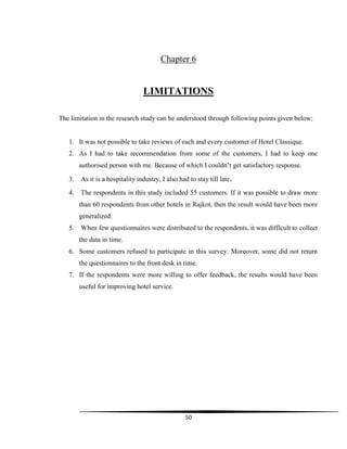 50
Chapter 6
LIMITATIONS
The limitation in the research study can be understood through following points given below:
1. It was not possible to take reviews of each and every customer of Hotel Classique.
2. As I had to take recommendation from some of the customers, I had to keep one
authorised person with me. Because of which I couldn‟t get satisfactory response.
3. As it is a hospitality industry, I also had to stay till late.
4. The respondents in this study included 55 customers. If it was possible to draw more
than 60 respondents from other hotels in Rajkot, then the result would have been more
generalized.
5. When few questionnaires were distributed to the respondents, it was difficult to collect
the data in time.
6. Some customers refused to participate in this survey. Moreover, some did not return
the questionnaires to the front desk in time.
7. If the respondents were more willing to offer feedback, the results would have been
useful for improving hotel service.
 