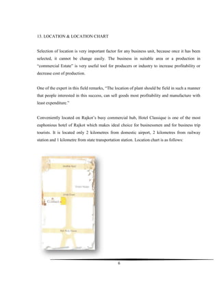 6
13. LOCATION & LOCATION CHART
Selection of location is very important factor for any business unit, because once it has been
selected, it cannot be change easily. The business in suitable area or a production in
“commercial Estate” is very useful tool for producers or industry to increase profitability or
decrease cost of production.
One of the expert in this field remarks, “The location of plant should be field in such a manner
that people interested in this success, can sell goods most profitability and manufacture with
least expenditure.”
Conveniently located on Rajkot‟s busy commercial hub, Hotel Classique is one of the most
euphonious hotel of Rajkot which makes ideal choice for businessmen and for business trip
tourists. It is located only 2 kilometres from domestic airport, 2 kilometres from railway
station and 1 kilometre from state transportation station. Location chart is as follows:
 