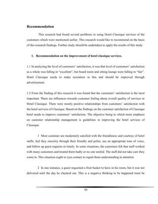 63
Recommendation
This research had found several problems in using Hotel Classique services of the
customers which were mentioned earlier. This research would like to recommend on the basis
of this research findings. Further study should be undertaken to apply the results of this study.
1. Recommendation on the improvement of hotel classique services.
1.1 In analyzing the level of customers‟ satisfaction, it was that level of customers‟ satisfaction
as a whole was falling in “excellent”, but board room and sitting lounge were falling in “fair”.
Hotel Classique needs to make recreation in this and should be improved through
advertisement.
1.2 From the finding of this research it was found that the customers‟ satisfaction is the most
important. There are influences towards customer feeling about overall quality of services in
Hotel Classique. There were mostly positive relationships from customers‟ satisfaction with
the hotel services of Classique. Based on the findings on the customer satisfaction of Classique
hotel needs to improve customers‟ satisfaction. The objective being to which more emphasis
on customer relationship management is guidelines in improving the hotel services of
Classique.
1 Most customer are moderately satisfied with the friendliness and courtesy of hotel
staffs, feel they sincerity through their friendly and polite, use an appropriate tone of voice,
and follow up guest requests in timely. In some situations, the customers felt that staff worked
with many customers and treated them badly or no one smiled. The staff did not take care they
come in. This situation ought to eyes contact to signal them understanding in attention.
2 In one instance, a guest requested a fruit basket to have in his room, but it was not
delivered until the day he checked out. This is a negative thinking to be happened must be
 