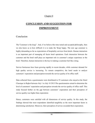 66
Chapter 8
CONCLUSION AND SUGGESTION FOR
IMPROVEMENT
Conclusion
The 'Customer is the king!‟. And, if we believe this time tested and accepted philosophy, then
we also know as to how difficult it is to make the 'King' happy. The new age customer is
highly demanding as far as expectations of hospitality services from hotels. Human interaction
is an important part of managing all facets hotel operations. Each interaction between the
customer and the hotel staff plays an important role in customer‟s unique experience at the
hotel. Therefore, human interaction is the key to making a customer feel like a king.
Service businesses have been growing rapidly in recent decades, while customer demand for
high quality service is increasing. To remain competitive, the hotel needs to analyze
customers‟ expectation and perception towards the service quality of its office staff.
Data collected from a questionnaire were distributed to 55 customers who stayed at the Hotel
Classique in Rajkot between July 1 to July 10 2015.The questionnaires aimed to determine the
level of customers‟ expectation and perception towards the service quality of office staff. This
study focused further on the gap between customers‟ expectation and their perception of
service quality was higher than expectation
Hence, customers were satisfied with all dimensions of service quality. In this study, the
findings showed that most respondents identified tangibility as the most important factor in
determining satisfaction. Moreover, their perception of service exceeded their expectation.
 