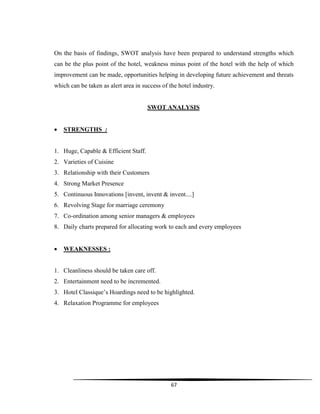 67
On the basis of findings, SWOT analysis have been prepared to understand strengths which
can be the plus point of the hotel, weakness minus point of the hotel with the help of which
improvement can be made, opportunities helping in developing future achievement and threats
which can be taken as alert area in success of the hotel industry.
SWOT ANALYSIS
 STRENGTHS :
1. Huge, Capable & Efficient Staff.
2. Varieties of Cuisine
3. Relationship with their Customers
4. Strong Market Presence
5. Continuous Innovations [invent, invent & invent....]
6. Revolving Stage for marriage ceremony
7. Co-ordination among senior managers & employees
8. Daily charts prepared for allocating work to each and every employees
 WEAKNESSES :
1. Cleanliness should be taken care off.
2. Entertainment need to be incremented.
3. Hotel Classique‟s Hoardings need to be highlighted.
4. Relaxation Programme for employees
 
