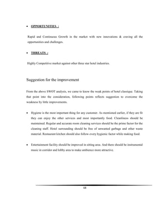 68
 OPPORTUNITIES :
Rapid and Continuous Growth in the market with new innovations & craving all the
opportunities and challenges.
 THREATS :
Highly Competitive market against other three star hotel industries.
Suggestion for the improvement
From the above SWOT analysis, we came to know the weak points of hotel classique. Taking
that point into the consideration, following points reflects suggestion to overcome the
weakness by little improvements.
 Hygiene is the most important thing for any customer. As mentioned earlier, if they are fit
they can enjoy the other services and most importantly food. Cleanliness should be
maintained. Regular and accurate room cleaning services should be the prime factor for the
cleaning staff. Hotel surrounding should be free of unwanted garbage and other waste
material. Restaurant kitchen should also follow every hygienic factor while making food.
 Entertainment facility should be improved in sitting area. And there should be instrumental
music in corridor and lobby area to make ambience more attractive.
 