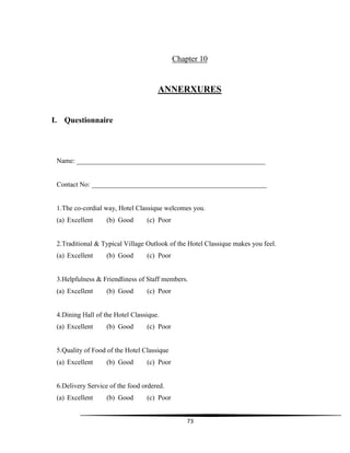 73
Chapter 10
ANNERXURES
I. Questionnaire
Name: _______________________________________________________
Contact No: ___________________________________________________
1.The co-cordial way, Hotel Classique welcomes you.
(a) Excellent (b) Good (c) Poor
2.Traditional & Typical Village Outlook of the Hotel Classique makes you feel.
(a) Excellent (b) Good (c) Poor
3.Helpfulness & Friendliness of Staff members.
(a) Excellent (b) Good (c) Poor
4.Dining Hall of the Hotel Classique.
(a) Excellent (b) Good (c) Poor
5.Quality of Food of the Hotel Classique
(a) Excellent (b) Good (c) Poor
6.Delivery Service of the food ordered.
(a) Excellent (b) Good (c) Poor
 