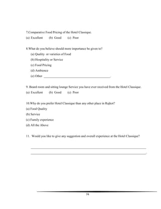 74
7.Comparative Food Pricing of the Hotel Classique.
(a) Excellent (b) Good (c) Poor
8.What do you believe should more importance be given to?
(a) Quality or varieties of Food
(b) Hospitality or Service
(c) Food Pricing
(d) Ambience
(e) Other __________________________________________.
9. Board room and sitting lounge Service you have ever received from the Hotel Classique.
(a) Excellent (b) Good (c) Poor
10.Why do you prefer Hotel Classique than any other place in Rajkot?
(a) Food Quality
(b) Service
(c) Family experience
(d) All the Above
11. Would you like to give any suggestion and overall experience at the Hotel Classique?
_________________________________________________________________________
_________________________________________________________________________.
 