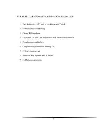 9
17. FACALITIES AND SERVICES IN ROOM AMENITIES
1. Two double size (4.5‟) beds or one king size(6.5‟) bed
2. Self control air-conditioning.
3. Private IDD telephone.
4. Flat screen TV with UBC and satellite with international channels.
5. Complimentary safety box.
6. Complimentary commercial meeting kits.
7. 24 hours room service
8. Bathroom with separate walk in shower.
9. Full bathroom amenities
 