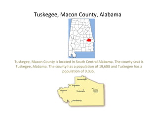 Tuskegee, Macon County, Alabama
Tuskegee, Macon County is located in South Central Alabama. The county seat is
Tuskegee, Alabama. The county has a population of 19,688 and Tuskegee has a
population of 9,035.
 