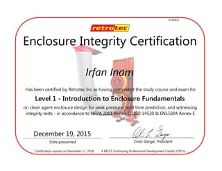 Irfan Inam
Has been certified by Retrotec Inc as having completed the study course and exam for:
Level 1 - Introduction to Enclosure Fundamentals
on clean agent enclosure design for peak pressure, hold time prediction, and witnessing
integrity tests - in accordance to NFPA 2001 Annex C, ISO 14520 & EN15004 Annex E
Date presented Colin Genge, President
December 19, 2015
4 NICET Continuing Professional Development Credits (CPD’s)Certification expires on December 17, 2018
Enclosure Integrity Certification
6224621
 