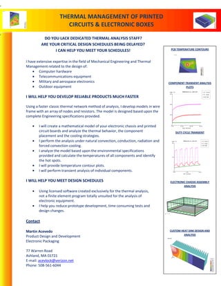 DO YOU LACK DEDICATED THERMAL ANALYSIS STAFF?
ARE YOUR CRITICAL DESIGN SCHEDULES BEING DELAYED?
I CAN HELP YOU MEET YOUR SCHEDULES!
I have extensive expertise in the field of Mechanical Engineering and Thermal
Management related to the design of:
Computer hardware
Telecommunications equipment
Military and aerospace electronics
Outdoor equipment
I WILL HELP YOU DEVELOP RELIABLE PRODUCTS MUCH FASTER
Using a faster classic thermal network method of analysis, I develop models in wire
frame with an array of nodes and resistors. The model is designed based upon the
complete Engineering specifications provided.
I will create a mathematical model of your electronic chassis and printed
circuit boards and analyze the thermal behavior, the component
placement and the cooling strategies.
I perform the analysis under natural convection, conduction, radiation and
forced convection cooling.
I analyze the model based upon the environmental specifications
provided and calculate the temperatures of all components and identify
the hot spots.
I will provide temperature contour plots.
I will perform transient analysis of individual components.
I WILL HELP YOU MEET DESIGN SCHEDULES
Using licensed software created exclusively for the thermal analysis,
not a finite element program totally unsuited for the analysis of
electronic equipment.
I help you reduce prototype development, time consuming tests and
design changes.
Contact
Martin Acevedo
Product Design and Development
Electronic Packaging
77 Warren Road
Ashland, MA 01721
E-mail: acevlock@verizon.net
Phone: 508-561-6044
PCB TEMPERATURE CONTOURS
COMPONENT TRANSIENT ANALYSIS
PLOTS
DUTY CYCLE TRANSIENT
ELECTRONIC CHASSIS ASSEMBLY
ANALYSIS
CUSTOM HEAT SINK DESIGN AND
ANALYSIS
Temperature vs. Time Plot
-------------------------
0.00 10.00 20.00 30.00
0
100
200
300
Time (minutes)
Temp (°C) S1 (junct)
S1 (case)
Room Amb
Temperature vs. Time Plot
-------------------------
0.00 5.00 10.00
0
100
200
Time (minutes)
Temp (°C) S1 (junct)
S1 (case)
MID-SINK
S1
S2
S4
S3
X
Y
Z
Temp °C
130.81
121.87
112.92
103.98
95.03
86.08
77.14
68.19
59.25
50.30
41.35
Steady State
THERMAL MANAGEMENT OF PRINTED
CIRCUITS & ELECTRONIC BOXES
S1
S2
X
Y
Z
X
Y
Z
S1
Temp °C
78.67
76.71
74.74
72.78
70.81
68.85
66.88
64.92
62.95
60.99
59.03
Steady State
 