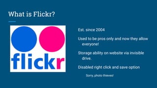 What is Flickr?
Est. since 2004
Used to be pros only and now they allow
everyone!
Storage ability on website via invisible
drive.
Disabled right click and save option
Sorry, photo thieves!
 