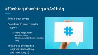 #Hashtag #hashtag #hAsHtAg
They are not private
Quick links to search similar
topics
Example: #dogs, #cats,
#adultingishard
#thisissolongidontknowwhatelset
osay
They are so overused so
originality isn’t a thing
anymore, sorry. :(
 
