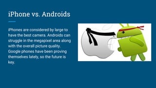 iPhone vs. Androids
iPhones are considered by large to
have the best camera. Androids can
struggle in the megapixel area along
with the overall picture quality.
Google phones have been proving
themselves lately, so the future is
key.
 