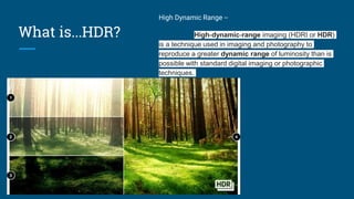 What is...HDR?
High Dynamic Range --
High-dynamic-range imaging (HDRI or HDR)
is a technique used in imaging and photography to
reproduce a greater dynamic range of luminosity than is
possible with standard digital imaging or photographic
techniques.
 