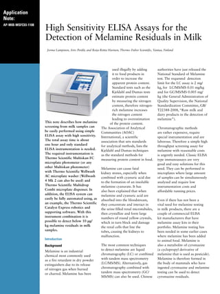 Application
Note:
AP-MIB-MSFC03-1108
High Sensitivity ELISA Assays for the
Detection of Melamine Residuals in Milk
Jorma Lampinen, Arto Perälä, and Reija-Riitta Harinen, Thermo Fisher Scientific, Vantaa, Finland
This note describes how melamine
screening from milk samples can
be easily performed using simple
ELISA assay with high sensitivity.
The total assay time is about
one hour and only standard
ELISA instrumentation is needed.
The required instrumentation is
Thermo Scientific Multiskan FC
microplate photometer (or any
other Multiskan photometer)
with Thermo Scientific Wellwash
AC microplate washer (Wellwash
4 Mk 2 can also be used) and
Thermo Scientific Multidrop
Combi microplate dispenser. In
addition, the ELISA system can
easily be fully automated using, as
an example, the Thermo Scientific
Catalyst Express robotics and
supporting software. With this
instrument combination it is
possible to detect below 10 μg/
kg melamine residuals in milk
samples.
Introduction
Background
Melamine is an industrial
chemical most commonly used
as a fire retardant in dry powder
extinguishers due to its release
of nitrogen gas when burned
or charred. Melamine has been
used illegally by adding
it to food products in
order to increase the
apparent protein content.
Standard tests such as the
Kjeldahl and Dumas tests
estimate protein content
by measuring the nitrogen
content, therefore nitrogen-
rich melamine increases
the nitrogen content
leading to overestimation
of the protein content.
The Association of Analytical
Communities (AOAC)
International, a scientific
association that sets standards
for analytical methods, lists the
Kjeldahl and Dumas techniques
as the standard methods for
measuring protein content in food.
Melamine can cause fatal
kidney stones, especially when
combined with cyanuric acid due
to the formation of an insoluble
melamine cyanurate. It has
also been explained that when
melamine and cyanuric acid are
absorbed into the bloodstream,
they concentrate and interact in
the urine-filled renal microtubules,
then crystallize and form large
numbers of round yellow crystals,
which in turn block and damage
the renal cells that line the
tubes, causing the kidneys to
malfunction.
The most common techniques
to detect melamine are liquid
chromatography (LC) or combined
with tandem mass spectrometry
(LC/MS/MS). Alternatively, gas
chromatography combined with
tandem mass spectrometry (GC/
MS/MS) can also be used. Chinese
authorities have just released the
National Standard of Melamine
test. The requested detection
limit for the LC assay is 2 mg/
kg, for LC/MS/MS 0.01 mg/kg
and for GC/MS/MS 0.005 mg/
kg (the General Administration of
Quality Supervision, the National
Standardization Committee, GB/
T22388-2008, “Raw milk and
dairy products in the detection of
melamine”).
Chromatographic methods
are rather expensive, require
special instrumentation and are
laborous. Therefore a simple high
throughput screening assay for
melamine with reasonable costs
is urgently needed. Classic ELISA
type immunoassays are very
good and easy solutions for this
need. They can be performed in
microplates where large amount
of samples can be simultaneously
analyzed and require low
instrumentation costs and
affordable running prices.
Even if there has not been a
vital need for melamine testing
in milk products, there are a
couple of commercial ELISA
kit manufacturers that have
melamine assay kits in their
portfolio. Melamine testing has
been needed in some earlier cases
where melamine has been added
to animal food. Melamine is
also a metabolite of cyromazine
(a cyclopropyl derivative of
melamine that is used as pesticide).
Melamine is therefore formed in
the body of mammals who have
ingested cyromazine and melamine
testing can be used to detect
cyromazine residuals.
 
