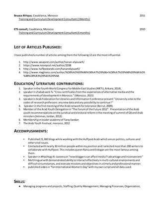 Bruasa Afriqua, Casablanca, Morocco 2011
TrainingandCurriculumDevelopmentConsultant(3Months)
ETS consult, Casablanca, Morocco 2010
TrainingandCurriculumDevelopmentConsultant(6months)
LIST OF ARTICLES PUBLISHED:
I have publishedanumberof articlesamongthemthe following12 are the mostinfluential.
1. http://www.sasapost.com/author/hanan-elyousefi/
2. https://www.noonpost.net/author/2038
3. http://www.huffpostarabi.com/hananelyousefi/
4. http://www.maghress.com/author/%D8%AD%D9%86%D8%A7%D9%86+%D8%A7%D9%84%D9%8A%D9
%88%D8%B3%D9%81%D9%8A
EDUCATION/ LITERATURE CONTRIBUTIONS:
1. Speakerinthe FourthWorldCongress forMiddle East Studies(METU,Ankara,2014).
2. speakerinchababwebTv “Cross certificatesfromthe experiencesof alternative mediaandthe
requirementsof developmentinMorocco.”(Morocco, 2015)
3. speakerinArabFederationforLibrariesandInformationConference present“Universitysitestothe
codesof researchprofessors:anynew dataandany possibilitytocontinue?"
4. Speakerinthe firstmeetingof the Arabnetworkfortolerance (Beirut,2009).
5. Memberof the ArabYouth Delegationin“The Forumof the Future 2012”. Presentationof the Arab
youthrecommendationsonthe juridical andelectoral reforminthe meetingof summitof G8 and Arab
ministers(Amman,Jordan,2012).
6. Membershipınleaderacademyof Tarıq Swıdan
7. The Arab Youth Festival,morocco, 2012
ACCOMPLISHMENTS:
▪ Published21,360 blogswhile workingwiththe HuffpostArabi whichare onpolitics,culturesand
otherviral issues.
▪ Contactedwithnearly30 millionpeople withinmypositionandIselectedmostthan200 writersto
collaborate withHuffpost.ThisincludesqueenRaniaandErdoganare the most famousamong
them.
▪ Speakerin#Hashtag Al-Jazeeraon“new bloggerscanaffectmedia?!advantage andinconvenient"
▪ Multilingual withdemonstratedabilitytointeracteffectivelyinmulti-cultural environmentsand
difficultcircumstances,andexecute missionsandobjectivesinatimelyandprofessionalmanner.
▪ publishedvideoin“forInternational Women'sDay”withmyownscriptandall data used.
SKILLS:
● Managing programsand projects,Staffing,QualityManagement,ManagingProcesses,Organization,
 
