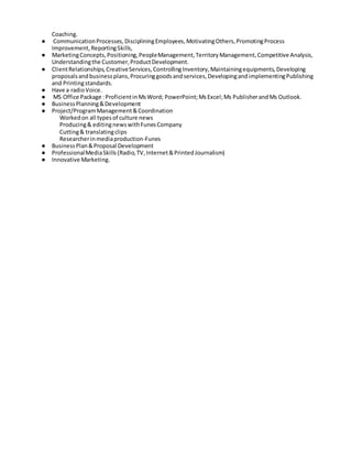 Coaching.
● CommunicationProcesses,DiscipliningEmployees,MotivatingOthers,PromotingProcess
Improvement,ReportingSkills,
● MarketingConcepts,Positioning,PeopleManagement,TerritoryManagement,Competitive Analysis,
Understandingthe Customer,ProductDevelopment.
● ClientRelationships,CreativeServices,ControllingInventory,Maintainingequipments,Developing
proposalsandbusinessplans,Procuringgoodsandservices,DevelopingandimplementingPublishing
and Printingstandards.
● Have a radioVoice.
● MS Office Package :ProficientinMsWord; PowerPoint;MsExcel;Ms PublisherandMs Outlook.
● BusinessPlanning&Development
● Project/ProgramManagement&Coordination
Workedon all typesof culture news
Producing& editingnewswithFunesCompany
Cutting& translatingclips
Researcherinmediaproduction-Funes
● BusinessPlan&Proposal Development
● ProfessionalMediaSkills(Radio,TV,Internet&PrintedJournalism)
● Innovative Marketing.
 