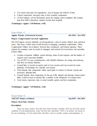  Use custom data types for organization, ease of storage and retrieval of data.
 Custom expressions and query rules to have reusable components.
 CCD (Continuity of Care Document) parser for reading custom templates that contains
data from EMCs (Electronic medical record) from hospitals.
Technologies: Appian 7.10 Platform, SAIL
Project Details #3
Appian Practice at Persistent Systems Oct 2015 – Nov 2015
Project: Congressional Casework Application
The US Congress receives hundreds of correspondences a day on various federal, state, and local
issues. They have a whole team of staff devoted to managing constituent relationships. Often,
Congressional Offices act as liaisons between their constituents and Federal Agencies. These
requests for assistance must be routed to, managed, and resolved by Caseworkers who specialize
in these affairs.
 Creation of dynamic drillable reports showing status of case requests, and the number of
requests each caseworker handled.
 Use of CDT’s to ease communication with MySQL Database, for storing and retrieving
data from an external database.
 Created links to records on reports such as User records and Case records for easier
gathering of knowledge for a specific case request.
 Used dynamic link components within report grids to connect to relevant records and
previously uploaded files.
 Created dynamic form components for the use of file uploads and showing custom picker
fields to choose local or external files to include in the submission of a request form.
 Used various expression rules to create reusable queries and form components
Technologies: Appian 7.10 Platform, SAIL
Project Details #4
ASP.NET Project at Eintern Sep 2015 – Oct 2015
Project: Real-Time Auctions
Description:
There are many auction sites that exist today but they currently don't use all of the current
standards of web programming to give the best user experience. RTA is an auction site based on
the new technology of web sockets that will allow users to socially connect and participate in
 