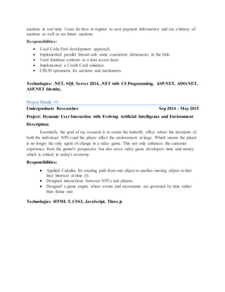 auctions in real time. Users do have to register to save payment information and see a history of
auctions as well as see future auctions.
Responsibilities:
 Used Code First development approach.
 Implemented parallel thread-safe static concurrent dictionaries in the Hub.
 Used database contexts as a data access layer.
 Implemented a Credit Card validator.
 CRUD operations for auctions and auctioneers.
Technologies: .NET, SQL Server 2014, .NET with C# Programming, ASP.NET, ADO.NET,
ASP.NET Identity.
Project Details #5
Undergraduate Researcher Sep 2014 – May 2015
Project: Dynamic User Interaction with Evolving Artificial Intelligence and Environment
Description:
Essentially the goal of my research is to create the butterfly effect where the decisions of
both the individual NPCs and the player affect the environment at large. Which means the player
is no longer the only agent of change in a video game. This not only enhances the customer
experience from the gamer's perspective but also saves video game developers time and money
which is critical in today's economy.
Responsibilities:
 Applied Calculus for creating path from one object to another moving object so that
they intersect at time (t).
 Designed interactions between NPCs and planets.
 Designed a game engine where events and movements are governed by time rather
than frame rate.
Technologies: HTML 5, CSS3, JavaScript, Three.js
 