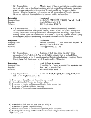  Key Responsibilities : Monthly review of Cash in and Cash out of each program,
up-to date sales reports, Supplier commitment reports in terms of financial values, Involvement
of each general, Accounting system process (Accounts payable and Account receivable
Inventory follow-up / reporting) Understanding and solving each issue of Supplier accounts.
Define and implement the tools in line with company policies and procedure.
Designation : Accountant
Company Name : AL KAMAL AMERICAN SCHOOL Sharjah - U.A.E
Duration : April - 2008 to April - 2011
Software : ERP Applications; TALLY9
 Key Responsibilities : Vouching and verification of monthly student fee
verification and validation files up to the directory in order to place the right accounting files
Monthly consolidated summary reports for all revenues generated accordingly Preparation of
monthly salaries reports for each individual. Calculation of day to day expenses with the closing
balance reports preparation of monthly audit reports for internal auditor’s validation.
Designation : Accountant
Company Name : Masfoot Engineering LLC. Steel Fabrication Sharjah-U.A.E
Duration : February - 2007 to March- 2008
Software : ERP Applications; TALLY9
 Key Responsibilities : Recording of daily Cash Book, Subsidiary Book,
preparation of L.P.O’s. P.O. D.O. Analysis of Creditors duration limit as well as Debtors
Outstanding duration as per Payment towards final Retention after Engineers validation. Wages,
Payroll, Petty Cash Maintenance, M.I.S. Reporting and A.I.S Reporting.
Designation : Audit Assistant Accountant
Company Name : Yamarthi & Co., Charted Accounted Firm Hyderabad- India
Duration : July - 2005 to January- 2007
Software : ERP Applications; TALLY7
 Key Responsibilities : Audits of Schools, Hospitals, University, Bank, Real
Estates, Trading forms, Companies
1) Preparation of financial reports for monthly and year end.
2) Reconciliation of all Debtors and Creditors ledger.
3) Preparation of opening trail balance and finalize for the present year.
4) Preparation of bank reconciliation statement
5) Finalization of Profit and Loss account and balance sheet.
6) Verification of cash book and bank book and rectify it.
7) Verification of general ledgers accounting
8) Creation of new charts of accounts for ledgers and groups accounting.
9) Involving in the meetings with CA and Finance director during finalization of balance sheet
10) Inventory audit
 