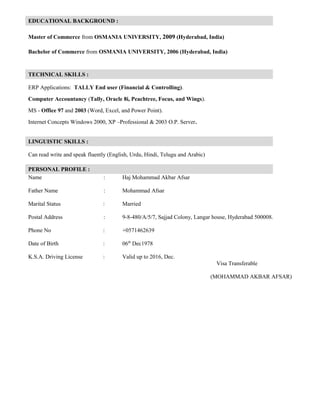 EDUCATIONAL BACKGROUND :
Master of Commerce from OSMANIA UNIVERSITY, 2009 (Hyderabad, India)
Bachelor of Commerce from OSMANIA UNIVERSITY, 2006 (Hyderabad, India)
TECHNICAL SKILLS :
ERP Applications: TALLY End user (Financial & Controlling).
Computer Accountancy (Tally, Oracle 8i, Peachtree, Focus, and Wings).
MS - Office 97 and 2003 (Word, Excel, and Power Point).
Internet Concepts Windows 2000, XP –Professional & 2003 O.P. Server.
LINGUISTIC SKILLS :
Can read write and speak fluently (English, Urdu, Hindi, Telugu and Arabic)
PERSONAL PROFILE :
Name : Haj Mohammad Akbar Afsar
Father Name : Mohammad Afsar
Marital Status : Married
Postal Address : 9-8-480/A/5/7, Sajjad Colony, Langar house, Hyderabad 500008.
Phone No : +0571462639
Date of Birth : 06th
Dec1978
K.S.A. Driving License : Valid up to 2016, Dec.
Visa Transferable
(MOHAMMAD AKBAR AFSAR)
 