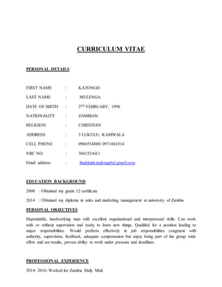 CURRICULUM VITAE
PERSONAL DETAILS
FIRST NAME : KATONGO
LAST NAME : MULENGA
DATE OF BIRTH : 2ND FEBRUARY, 1990
NATIONALITY : ZAMBIAN
RELIGION : CHRISTIAN
ADDRESS : 3 LUKULU, KAMWALA
CELL PHONE : 0966554888/ 0971041014
NRC NO : 304152/64/1
Email address : thadduiskmulenga6@gmail.com
EDUCATION BACKGROUND
2008 : Obtained my grade 12 certificate
2014 : Obtained my diploma in sales and marketing management at university of Zambia
PERSONAL OBJECTIVES
Dependable, hardworking man with excellent organizational and interpersonal skills. Can work
with or without supervision and ready to learn new things. Qualified for a position leading to
major responsibilities. Would perform effectively in job responsibilities congruent with
authority, supervision, feedback, adequate compensation but enjoy being part of the group wide
effort and see results, proven ability to work under pressure and deadlines.
PROFESSIONAL EXPERIENCE
2014- 2016: Worked for Zambia Daily Mail.
 