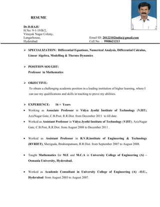 RESUME
Dr.D.RAJU
H.No: 9-1-19/B/2,
Vinayak Nagar Colony,
Langarhouse, Email ID: 20122102india@gmail.com
Hyderabad. Cell No : 9908621213
 SPECIALIZATION: Differential Equations, Numerical Analysis, Differential Calculus,
Linear Algebra, Modelling & Thermo Dynamics
 POSITION SOUGHT:
Professor in Mathematics
 OBJECTIVE:
To obtain a challenging academic position in a leading institution of higher learning, where I
can use my qualifications and skills in teaching to prove my abilities.
 EXPERIENCE: 16 + Years
• Working as Associate Professor in Vidya Jyothi Institute of Technology (VJIT),
AzizNagar Gate, C.B.Post, R.R.Dist. from December 2011 to till date.
• Worked as Assistant Professor in Vidya Jyothi Institute of Technology (VJIT), AzizNagar
Gate, C.B.Post, R.R.Dist. from August 2008 to December 2011 .
• Worked as Assistant Professor in R.V.R.institute of Engineering & Technology
(RVRIET), Sheriguda, Ibrahimpatnam, R.R.Dist. from September 2007 to August 2008.
• Taught Mathematics for M.E and M.C.A in University College of Engineering (A) –
Osmania University, Hyderabad.
• Worked as Academic Consultant in University College of Engineering (A) –O.U.,
Hyderabad from August 2003 to August 2007.
 