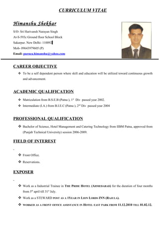 CURRICULUM VITAE
Himanshu Shekhar
S/O- Sri Harivansh Narayan Singh
At-S-593c Ground floor School Block
Sakarpur. New Delhi- 110092
Mob- 09643979605 (P)
Email- purnea.himanshu@yahoo.com
CAREER OBJECTIVE
 To be a self dependent person where skill and education will be utilized toward continuous growth
and advancement.
ACADEMIC QUALIFICATION
 Matriculation from B.S.E.B (Patna ), 1st
Div passed year 2002.
 Intermediate (I.A.) from B.I.E.C (Patna ), 2nd
Div passed year 2004
PROFESSIONAL QUALIFICATION
 Bachelor of Science, Hotel Management and Catering Technology from IIBM Patna, approved from
(Punjab Technical University) session 2006-2009.
FIELD OF INTEREST
 Front Office.
 Reservations.
EXPOSER
 Work as a Industrial Trainee in THE PRIDE HOTEL (AHMEDABAD) for the duration of four months
from 5th
april till 31st
July.
 Work as a STEWARD POST AS A 1YEAR IN LION LORDS INN (RAJULA).
 WORKED AS A FRONT OFFICE ASSISTANCE IN HOTEL EAST PARK FROM 11.12.2010 TILL 01.02.12.
 
