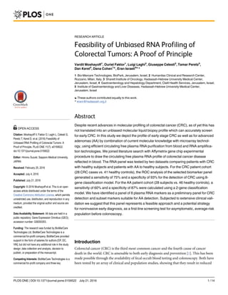 RESEARCH ARTICLE
Feasibility of Unbiased RNA Profiling of
Colorectal Tumors: A Proof of Principle
Vardit Moshayoff1
, Ouriel Faktor1
, Luigi Laghi2
, Giuseppe Celesti2
, Tamar Peretz3
,
Dan Keret4
, Dana Cohen1☯
, Eran Israeli5☯
*
1 Bio-Marcare Technologies, BioPark, Jerusalem, Israel, 2 Humanitas Clinical and Research Center,
Rozzano, Milan, Italy, 3 Sharett Institute of Oncology, Hadassah-Hebrew University Medical Center,
Jerusalem, Israel, 4 Gastroenterology and Hepatology Department, Clalit Health Services, Jerusalem, Israel,
5 Institute of Gastroenterology and Liver Diseases, Hadassah-Hebrew University Medical Center,
Jerusalem, Israel
☯ These authors contributed equally to this work.
* erani@hadassah.org.il
Abstract
Despite recent advances in molecular profiling of colorectal cancer (CRC), as of yet this has
not translated into an unbiased molecular liquid biopsy profile which can accurately screen
for early CRC. In this study we depict the profile of early stage CRC as well as for advanced
adenomas (AA) by combination of current molecular knowledge with microarray technol-
ogy, using efficient circulating free plasma RNA purification from blood and RNA amplifica-
tion technologies. We joined literature search with Affymetrix gene chip experimental
procedure to draw the circulating free plasma RNA profile of colorectal cancer disease
reflected in blood. The RNA panel was tested by two datasets comparing patients with CRC
with healthy subjects and patients with AA to healthy subjects. For the CRC patient cohort
(28 CRC cases vs. 41 healthy controls), the ROC analysis of the selected biomarker panel
generated a sensitivity of 75% and a specificity of 93% for the detection of CRC using 8-
gene classification model. For the AA patient cohort (28 subjects vs. 46 healthy controls), a
sensitivity of 60% and a specificity of 87% were calculated using a 2-gene classification
model. We have identified a panel of 8 plasma RNA markers as a preliminary panel for CRC
detection and subset markers suitable for AA detection. Subjected to extensive clinical vali-
dation we suggest that this panel represents a feasible approach and a potential strategy
for noninvasive early diagnosis, as a first-line screening test for asymptomatic, average-risk
population before colonoscopy.
Introduction
Colorectal cancer (CRC) is the third most common cancer and the fourth cause of cancer
death in the world. CRC is amenable to both early diagnosis and prevention [1]. This has been
made possible through the availability of fecal occult blood testing and colonoscopy. Both have
been tested by an array of clinical and population studies, showing that they result in reduced
PLOS ONE | DOI:10.1371/journal.pone.0159522 July 21, 2016 1 / 14
a11111
OPEN ACCESS
Citation: Moshayoff V, Faktor O, Laghi L, Celesti G,
Peretz T, Keret D, et al. (2016) Feasibility of
Unbiased RNA Profiling of Colorectal Tumors: A
Proof of Principle. PLoS ONE 11(7): e0159522.
doi:10.1371/journal.pone.0159522
Editor: Hiromu Suzuki, Sapporo Medical University,
JAPAN
Received: February 25, 2016
Accepted: July 4, 2016
Published: July 21, 2016
Copyright: © 2016 Moshayoff et al. This is an open
access article distributed under the terms of the
Creative Commons Attribution License, which permits
unrestricted use, distribution, and reproduction in any
medium, provided the original author and source are
credited.
Data Availability Statement: All data are held in a
public repository: Gene Expression Omnibus (GEO),
accession number: GSE83353.
Funding: The research was funded by BioMarCare
Technologies Ltd. BioMarCare Technologies is a
commercial for-profit company. BioMarCare provided
support in the form of salaries for authors [OF, DC,
VM], but did not have any additional role in the study
design, data collection and analysis, decision to
publish, or preparation of the manuscript.
Competing Interests: BioMarCare Technologies is a
commercial for-profit company and three key
 
