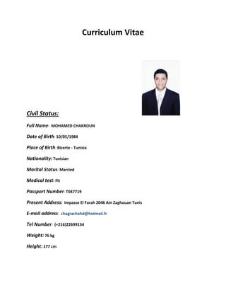 Curriculum Vitae
Civil Status:
Full Name: MOHAMED CHAKROUN
Date of Birth: 10/05/1984
Place of Birth: Bizerte - Tunisia
Nationality: Tunisian
Marital Status: Married
Medical test: Fit
Passport Number: T047719
Present Address: Impasse El Farah 2046 Ain Zaghouan Tunis
E-mail address: chagrachahd@hotmail.fr
Tel Number: (+216)22699134
Weight: 76 kg
Height: 177 cm
 