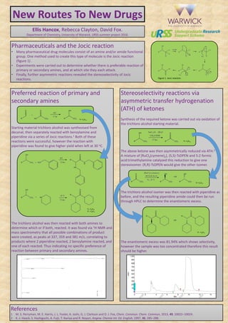 New Routes To New Drugs
Ellis Hancox, Rebecca Clayton, David Fox.
Department of Chemistry, University of Warwick. URSS summer project 2016.
Pharmaceuticals and the Jocic reaction
• Many pharmaceutical drug molecules consist of an amine and/or amide functional
group. One method used to create this type of molecule is the Jocic reaction
(figure 1) .
• Experiments were carried out to determine whether there is preferable reaction of
primary or secondary amines, and at which site they each attack.
• Finally, further asymmetric reactions revealed the stereoselectivity of Jocic
reactions.
Preferred reaction of primary and
secondary amines
Starting material trichloro alcohol was synthesised from
decanal, then separately reacted with benzylamine and
piperidine via a series of Jocic reactions.1 Both of these
reactions were successful, however the reaction with
piperidine was found to give higher yield when left at 30 oC.
The trichloro alcohol was then reacted with both amines to
determine which or if both, reacted. It was found via 1H NMR and
mass spectrometry that all possible combinations of product
were created, as peaks at 337, 359 and 381 m/z, correlating to
products where 2 piperidine reacted, 2 benzylamine reacted, and
one of each reacted. Thus indicating no specific preference of
reaction between primary and secondary amines.
References
1 M. S. Perryman, M. E. Harris, J. L. Foster, A. Joshi, G. J. Clarkson and D. J. Fox, Chem. Commun. Chem. Commun, 2013, 49, 10022–10024.
2 K.-J. Haack, S. Hashiguchi, A. Fujii, T. Ikariya and R. Noyori, Angew. Chemie Int. Ed. English, 1997, 36, 285–288.
Figure 1. Jocic reaction.
R = C9H19
R = C9H19
R’ = C8H17
Stereoselectivity reactions via
asymmetric transfer hydrogenation
(ATH) of ketones
Synthesis of the required ketone was carried out via oxidation of
the trichloro alcohol starting material.
The above ketone was then asymmetrically reduced via ATH.2
A mixture of [RuCl2(cymene)2], (S,S)-TsDPEN and 5:2 formic
acid:trimethylamine catalyzed this reduction to give one
stereoisomer. (R,R)-TsDPEN would give the other isomer.
The trichloro alcohol isomer was then reacted with piperidine as
before, and the resulting piperidine amide could then be run
through HPLC to determine the enantiomeric excess.
The enantiomeric excess was 81.94% which shows selectivity,
however the sample was too concentrated therefore this result
should be higher.
R = C9H19
R = C9H19
R’ = C8H17
 